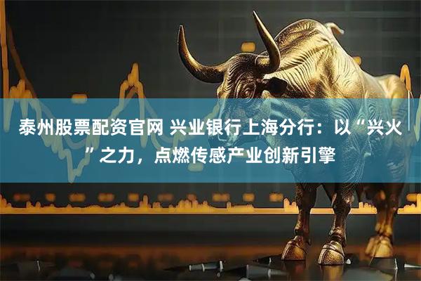 泰州股票配资官网 兴业银行上海分行：以“兴火”之力，点燃传感产业创新引擎