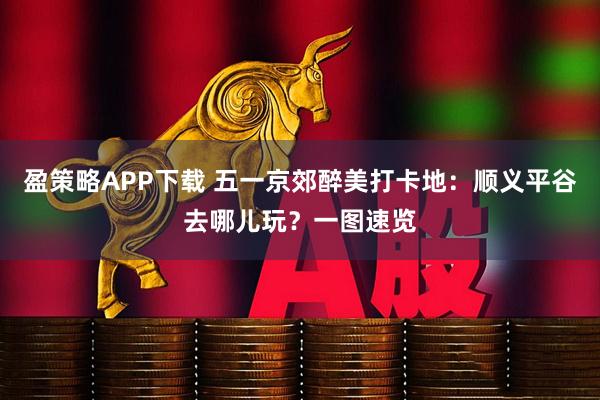 盈策略APP下载 五一京郊醉美打卡地：顺义平谷去哪儿玩？一图速览